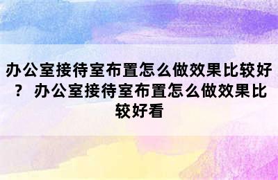 办公室接待室布置怎么做效果比较好？ 办公室接待室布置怎么做效果比较好看